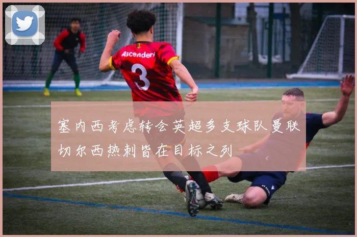 塞内西考虑转会英超多支球队曼联切尔西热刺皆在目标之列