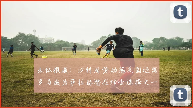 米体报道：沙特局势动荡美国远离罗马成为萨拉赫潜在转会选择之一