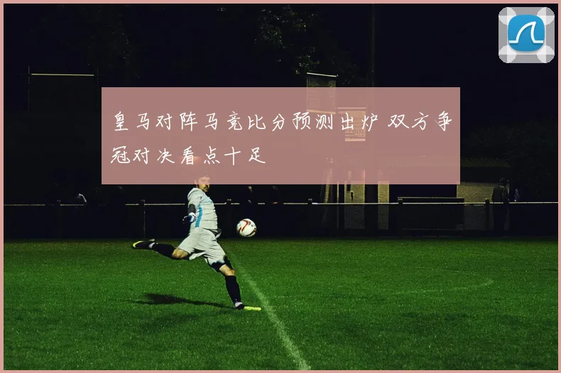 皇马对阵马竞比分预测出炉 双方争冠对决看点十足