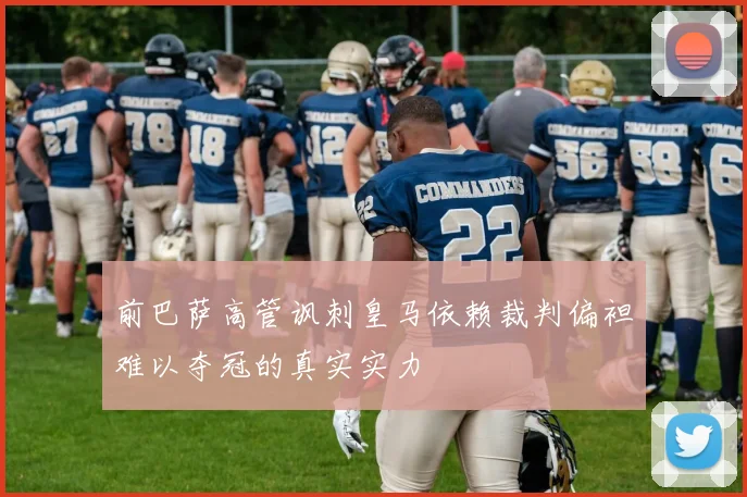 前巴萨高管讽刺皇马依赖裁判偏袒难以夺冠的真实实力