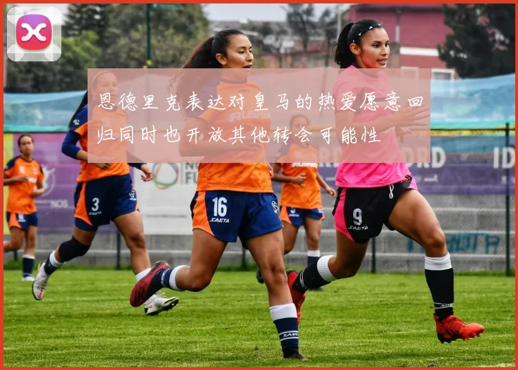 恩德里克表达对皇马的热爱愿意回归同时也开放其他转会可能性