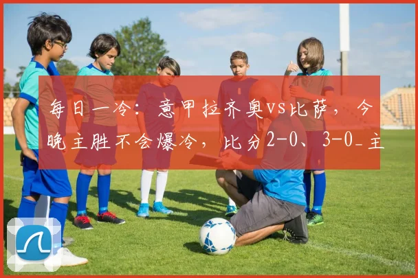每日一冷：意甲拉齐奥vs比萨，今晚主胜不会爆冷，比分2-0、3-0_主场_赛季_客场