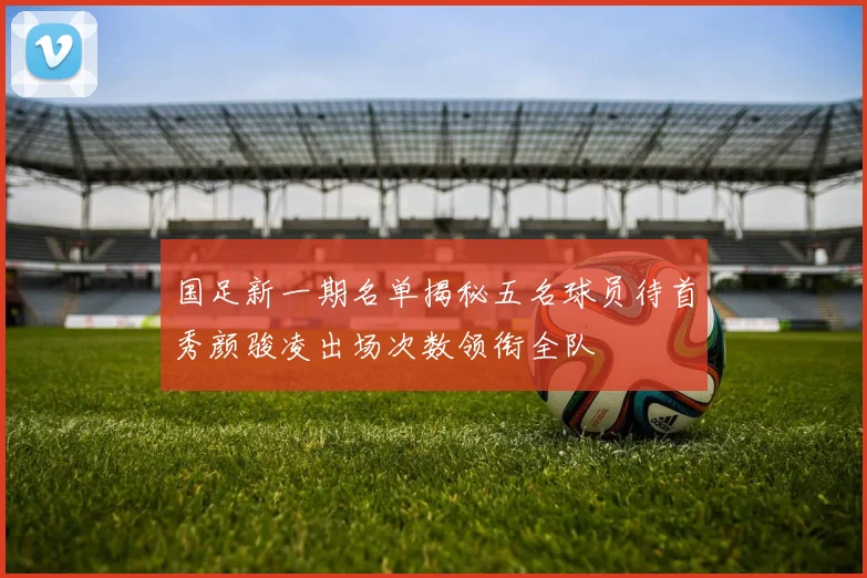 国足新一期名单揭秘五名球员待首秀颜骏凌出场次数领衔全队