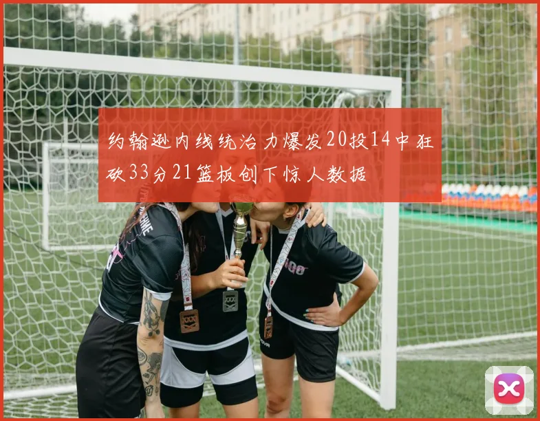 约翰逊内线统治力爆发20投14中狂砍33分21篮板创下惊人数据