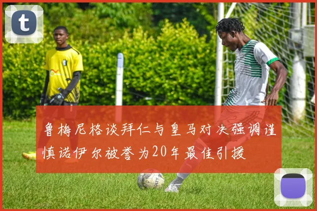 鲁梅尼格谈拜仁与皇马对决强调谨慎诺伊尔被誉为20年最佳引援