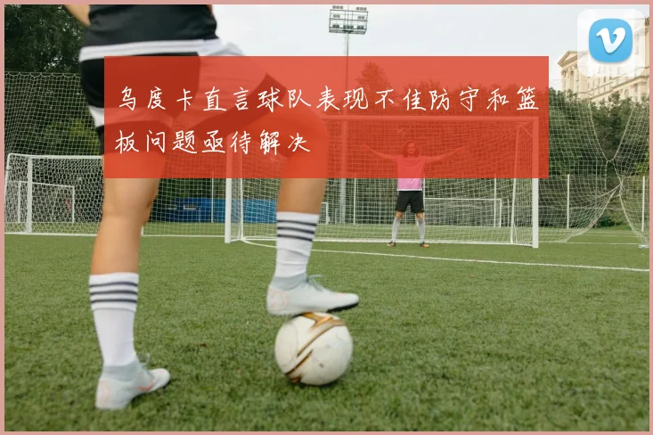 乌度卡直言球队表现不佳防守和篮板问题亟待解决