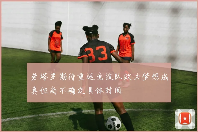 劳塔罗期待重返竞技队效力梦想成真但尚不确定具体时间
