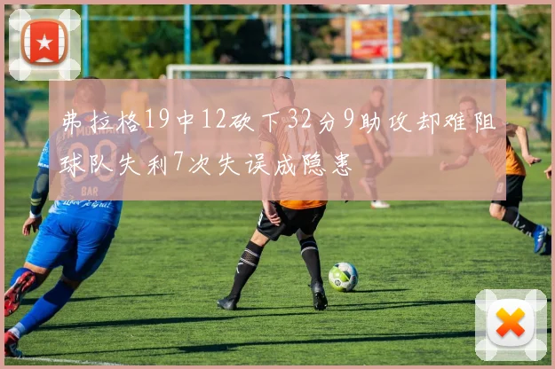 弗拉格19中12砍下32分9助攻却难阻球队失利7次失误成隐患