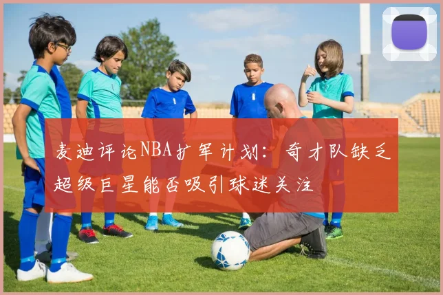 麦迪评论NBA扩军计划：奇才队缺乏超级巨星能否吸引球迷关注