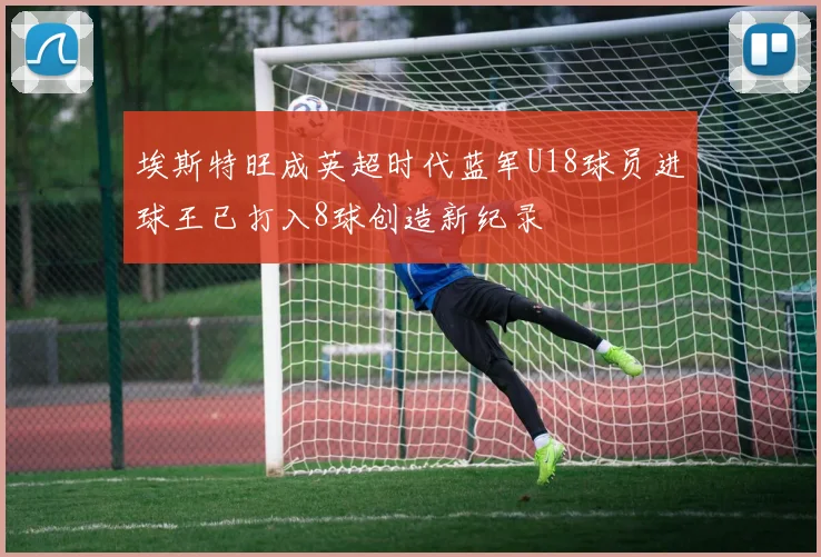 埃斯特旺成英超时代蓝军U18球员进球王已打入8球创造新纪录