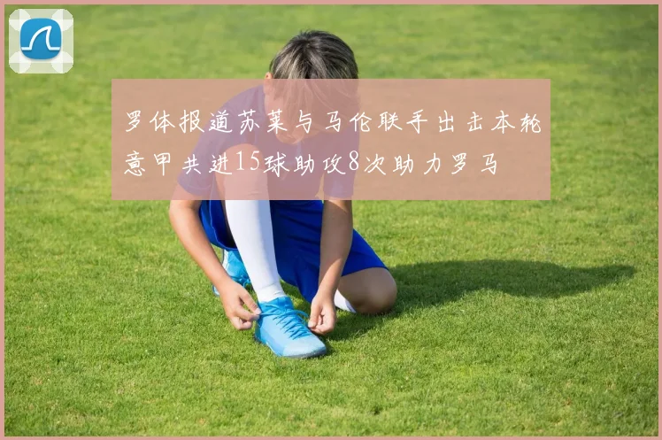 罗体报道苏莱与马伦联手出击本轮意甲共进15球助攻8次助力罗马