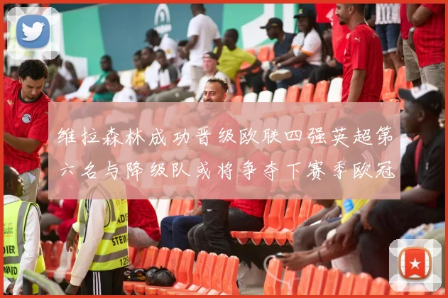 维拉森林成功晋级欧联四强英超第六名与降级队或将争夺下赛季欧冠资格