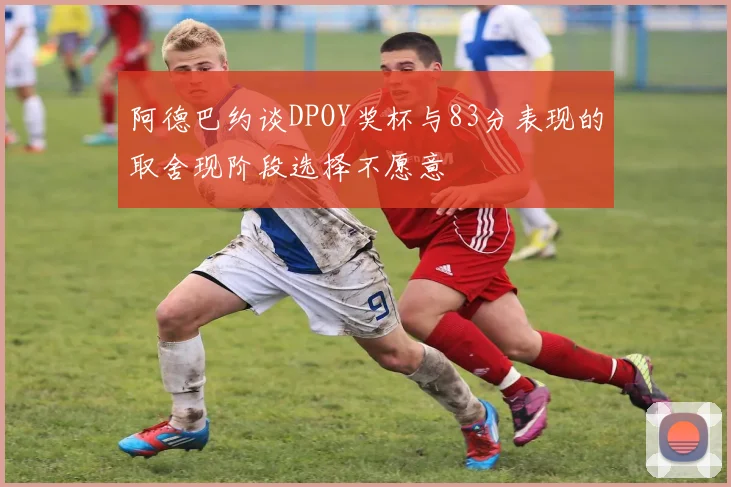 阿德巴约谈DPOY奖杯与83分表现的取舍现阶段选择不愿意