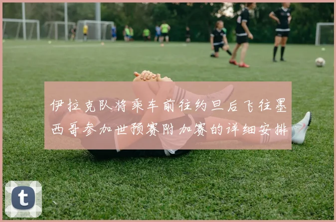 伊拉克队将乘车前往约旦后飞往墨西哥参加世预赛附加赛的详细安排