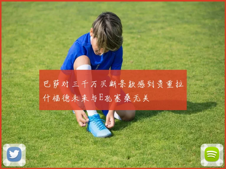 巴萨对三千万买断条款感到贵重拉什福德未来与E孔塞桑无关