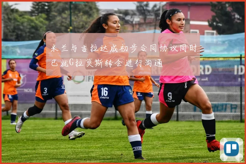 米兰与吉拉达成初步合同协议同时已就G拉莫斯转会进行沟通