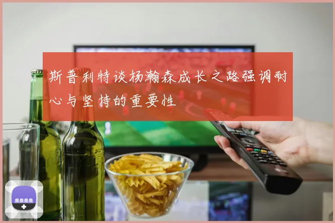 斯普利特谈杨瀚森成长之路强调耐心与坚持的重要性