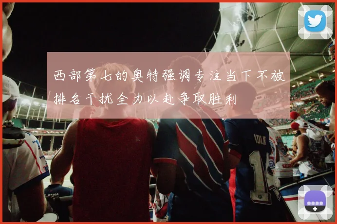 西部第七的奥特强调专注当下不被排名干扰全力以赴争取胜利