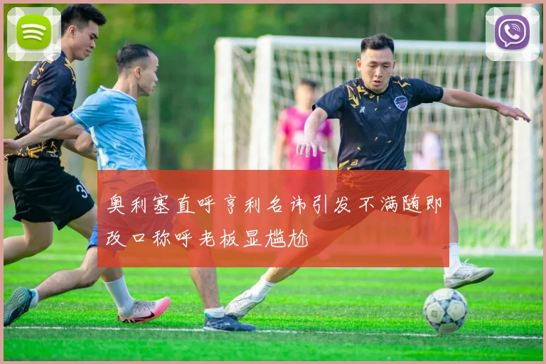 奥利塞直呼亨利名讳引发不满随即改口称呼老板显尴尬