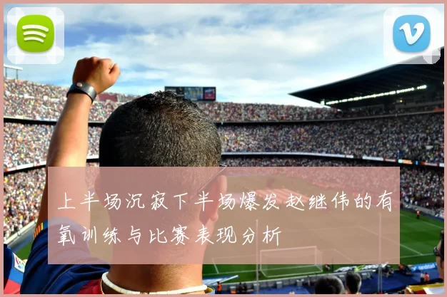 上半场沉寂下半场爆发赵继伟的有氧训练与比赛表现分析