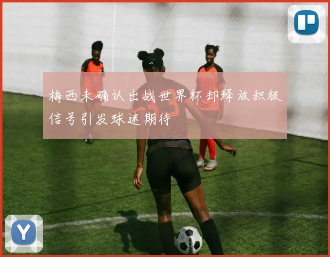 梅西未确认出战世界杯却释放积极信号引发球迷期待