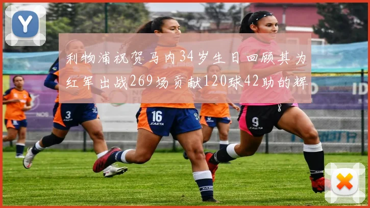 利物浦祝贺马内34岁生日回顾其为红军出战269场贡献120球42助的辉煌历程